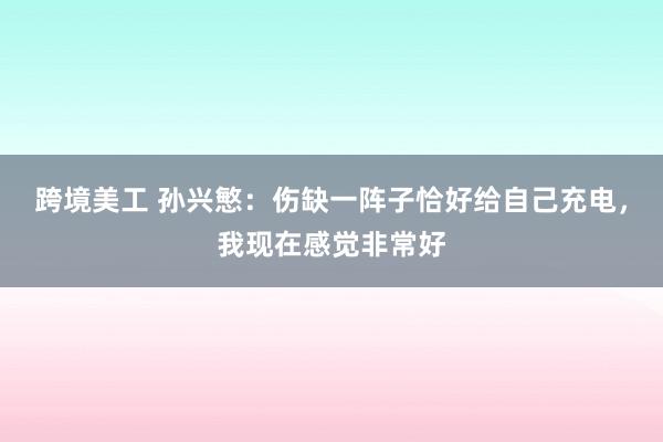 跨境美工 孙兴慜：伤缺一阵子恰好给自己充电，我现在感觉非常好