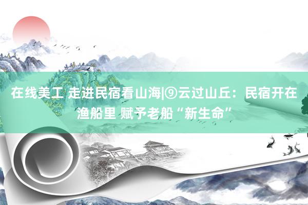 在线美工 走进民宿看山海|⑨云过山丘：民宿开在渔船里 赋予老船“新生命”