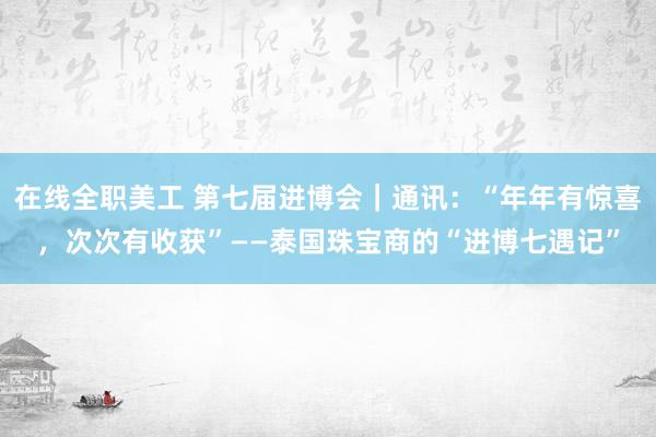 在线全职美工 第七届进博会｜通讯：“年年有惊喜，次次有收获”——泰国珠宝商的“进博七遇记”